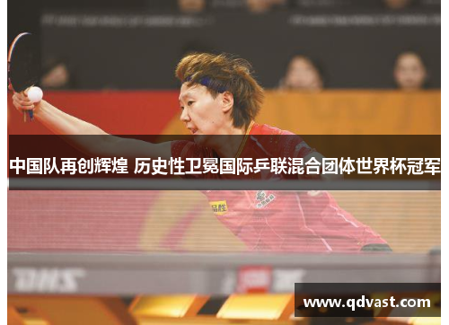 中国队再创辉煌 历史性卫冕国际乒联混合团体世界杯冠军