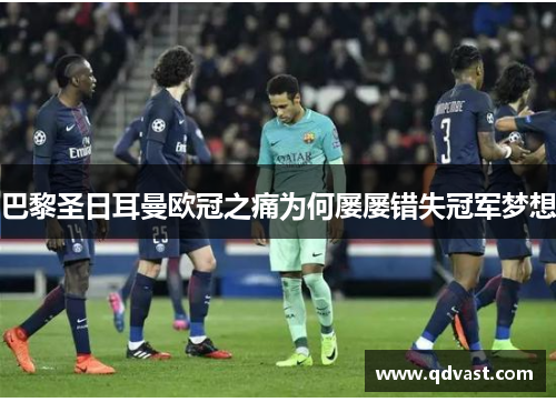 巴黎圣日耳曼欧冠之痛为何屡屡错失冠军梦想