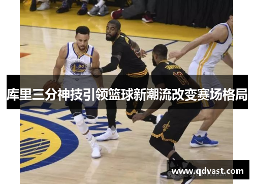 库里三分神技引领篮球新潮流改变赛场格局