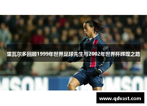 里瓦尔多回顾1999年世界足球先生与2002年世界杯辉煌之路