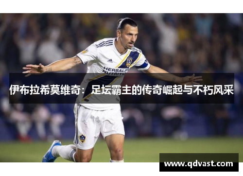 伊布拉希莫维奇:足坛霸主的传奇崛起与不朽风采 伊布拉希莫维奇:足坛霸主的传奇崛起与不朽风采