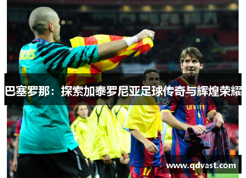 巴塞罗那：探索加泰罗尼亚足球传奇与辉煌荣耀