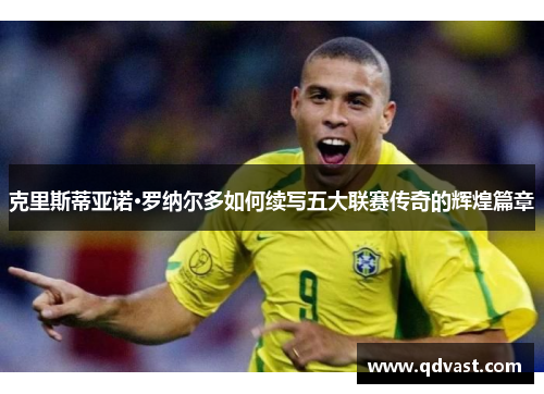 克里斯蒂亚诺·罗纳尔多如何续写五大联赛传奇的辉煌篇章 克里斯蒂亚诺·罗纳尔多如何续写五大联赛传奇的辉煌篇章