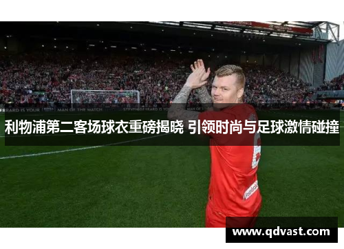 利物浦第二客场球衣重磅揭晓 引领时尚与足球激情碰撞 利物浦第二客场球衣重磅揭晓 引领时尚与足球激情碰撞